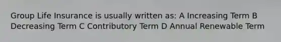 Group Life Insurance is usually written as: A Increasing Term B Decreasing Term C Contributory Term D Annual Renewable Term