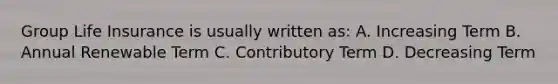Group Life Insurance is usually written as: A. Increasing Term B. Annual Renewable Term C. Contributory Term D. Decreasing Term
