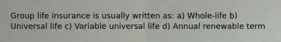 Group life insurance is usually written as: a) Whole-life b) Universal life c) Variable universal life d) Annual renewable term