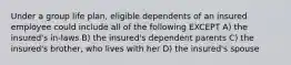 Under a group life plan, eligible dependents of an insured employee could include all of the following EXCEPT A) the insured's in-laws B) the insured's dependent parents C) the insured's brother, who lives with her D) the insured's spouse