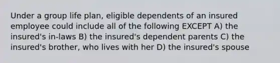 Under a group life plan, eligible dependents of an insured employee could include all of the following EXCEPT A) the insured's in-laws B) the insured's dependent parents C) the insured's brother, who lives with her D) the insured's spouse