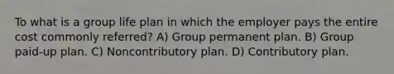 To what is a group life plan in which the employer pays the entire cost commonly referred? A) Group permanent plan. B) Group paid-up plan. C) Noncontributory plan. D) Contributory plan.