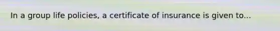 In a group life policies, a certificate of insurance is given to...