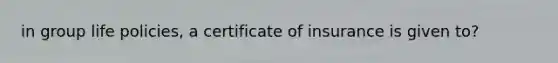 in group life policies, a certificate of insurance is given to?