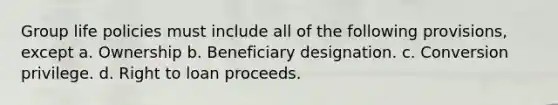 Group life policies must include all of the following provisions, except a. Ownership b. Beneficiary designation. c. Conversion privilege. d. Right to loan proceeds.