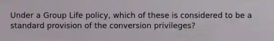 Under a Group Life policy, which of these is considered to be a standard provision of the conversion privileges?