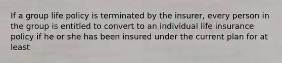 If a group life policy is terminated by the insurer, every person in the group is entitled to convert to an individual life insurance policy if he or she has been insured under the current plan for at least