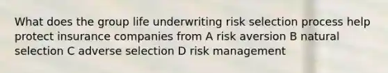 What does the group life underwriting risk selection process help protect insurance companies from A risk aversion B natural selection C adverse selection D risk management