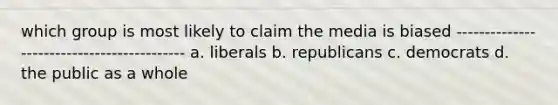 which group is most likely to claim the media is biased ------------------------------------------- a. liberals b. republicans c. democrats d. the public as a whole