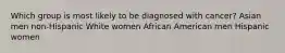 Which group is most likely to be diagnosed with cancer? Asian men non-Hispanic White women African American men Hispanic women