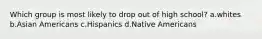 Which group is most likely to drop out of high school? a.whites b.Asian Americans c.Hispanics d.Native Americans