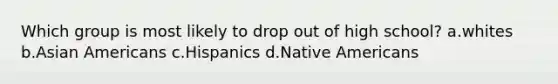 Which group is most likely to drop out of high school? a.whites b.<a href='https://www.questionai.com/knowledge/kwuWh8Kr2I-asian-americans' class='anchor-knowledge'>asian americans</a> c.Hispanics d.<a href='https://www.questionai.com/knowledge/k3QII3MXja-native-americans' class='anchor-knowledge'>native americans</a>