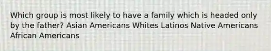 Which group is most likely to have a family which is headed only by the father? <a href='https://www.questionai.com/knowledge/kwuWh8Kr2I-asian-americans' class='anchor-knowledge'>asian americans</a> Whites Latinos <a href='https://www.questionai.com/knowledge/k3QII3MXja-native-americans' class='anchor-knowledge'>native americans</a> <a href='https://www.questionai.com/knowledge/kktT1tbvGH-african-americans' class='anchor-knowledge'>african americans</a>