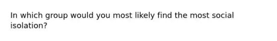 In which group would you most likely find the most social isolation?