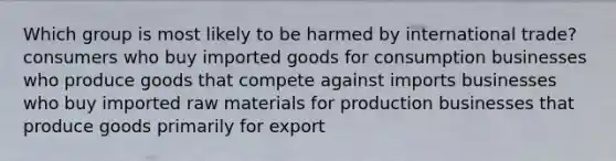 Which group is most likely to be harmed by international trade? consumers who buy imported goods for consumption businesses who produce goods that compete against imports businesses who buy imported raw materials for production businesses that produce goods primarily for export