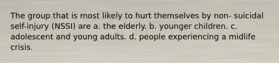 The group that is most likely to hurt themselves by non- suicidal self-injury (NSSI) are a. the elderly. b. younger children. c. adolescent and young adults. d. people experiencing a midlife crisis.