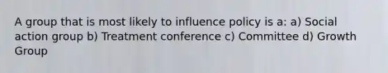 A group that is most likely to influence policy is a: a) Social action group b) Treatment conference c) Committee d) Growth Group