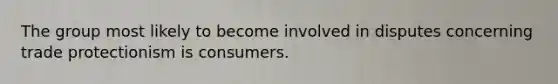 The group most likely to become involved in disputes concerning trade protectionism is consumers.