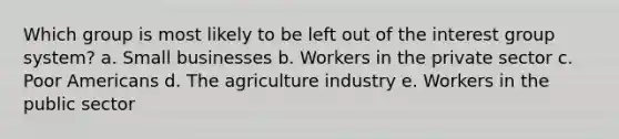 Which group is most likely to be left out of the interest group system? a. Small businesses b. Workers in the private sector c. Poor Americans d. The agriculture industry e. Workers in the public sector