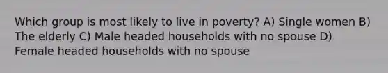 Which group is most likely to live in poverty? A) Single women B) The elderly C) Male headed households with no spouse D) Female headed households with no spouse