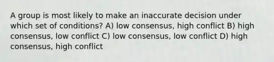 A group is most likely to make an inaccurate decision under which set of conditions? A) low consensus, high conflict B) high consensus, low conflict C) low consensus, low conflict D) high consensus, high conflict