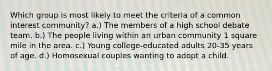 Which group is most likely to meet the criteria of a common interest community? a.) The members of a high school debate team. b.) The people living within an urban community 1 square mile in the area. c.) Young college-educated adults 20-35 years of age. d.) Homosexual couples wanting to adopt a child.