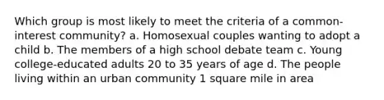 Which group is most likely to meet the criteria of a common-interest community? a. Homosexual couples wanting to adopt a child b. The members of a high school debate team c. Young college-educated adults 20 to 35 years of age d. The people living within an urban community 1 square mile in area