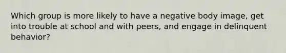 Which group is more likely to have a negative body image, get into trouble at school and with peers, and engage in delinquent behavior?