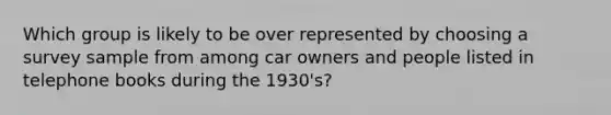 Which group is likely to be over represented by choosing a survey sample from among car owners and people listed in telephone books during the 1930's?