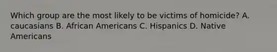 Which group are the most likely to be victims of homicide? A. caucasians B. African Americans C. Hispanics D. Native Americans