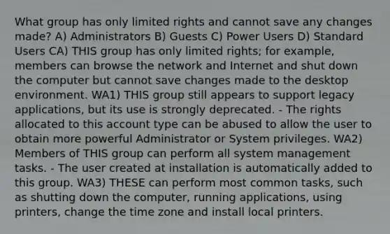 What group has only limited rights and cannot save any changes made? A) Administrators B) Guests C) Power Users D) Standard Users CA) THIS group has only limited rights; for example, members can browse the network and Internet and shut down the computer but cannot save changes made to the desktop environment. WA1) THIS group still appears to support legacy applications, but its use is strongly deprecated. - The rights allocated to this account type can be abused to allow the user to obtain more powerful Administrator or System privileges. WA2) Members of THIS group can perform all system management tasks. - The user created at installation is automatically added to this group. WA3) THESE can perform most common tasks, such as shutting down the computer, running applications, using printers, change the time zone and install local printers.