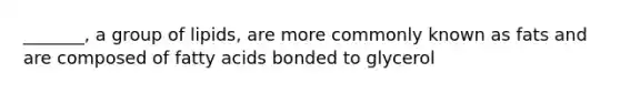 _______, a group of lipids, are more commonly known as fats and are composed of fatty acids bonded to glycerol
