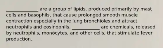 ______________ are a group of lipids, produced primarily by mast cells and basophils, that cause prolonged smooth <a href='https://www.questionai.com/knowledge/k0LBwLeEer-muscle-contraction' class='anchor-knowledge'>muscle contraction</a> especially in the lung bronchioles and attract neutrophils and eosinophils. ____________ are chemicals, released by neutrophils, monocytes, and other cells, that stimulate fever production.