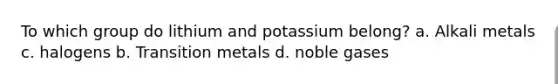 To which group do lithium and potassium belong? a. Alkali metals c. halogens b. Transition metals d. noble gases