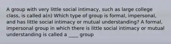 A group with very little social intimacy, such as large college class, is called a(n) Which type of group is formal, impersonal, and has little social intimacy or mutual understanding? A formal, impersonal group in which there is little social intimacy or mutual understanding is called a ____ group