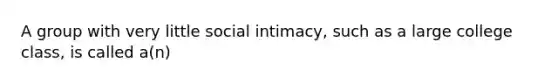 A group with very little social intimacy, such as a large college class, is called a(n)