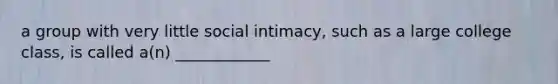 a group with very little social intimacy, such as a large college class, is called a(n) ____________