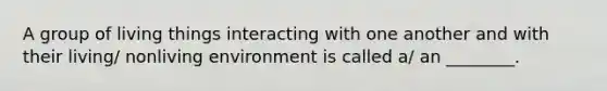 A group of living things interacting with one another and with their living/ nonliving environment is called a/ an ________.