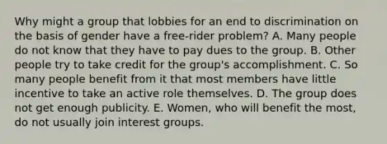 Why might a group that lobbies for an end to discrimination on the basis of gender have a free-rider problem? A. Many people do not know that they have to pay dues to the group. B. Other people try to take credit for the group's accomplishment. C. So many people benefit from it that most members have little incentive to take an active role themselves. D. The group does not get enough publicity. E. Women, who will benefit the most, do not usually join interest groups.