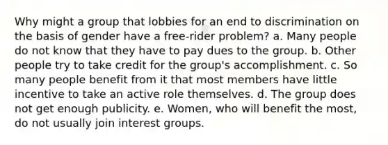 Why might a group that lobbies for an end to discrimination on the basis of gender have a free-rider problem? a. Many people do not know that they have to pay dues to the group. b. Other people try to take credit for the group's accomplishment. c. So many people benefit from it that most members have little incentive to take an active role themselves. d. The group does not get enough publicity. e. Women, who will benefit the most, do not usually join interest groups.