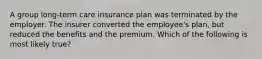 A group long-term care insurance plan was terminated by the employer. The insurer converted the employee's plan, but reduced the benefits and the premium. Which of the following is most likely true?