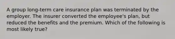 A group long-term care insurance plan was terminated by the employer. The insurer converted the employee's plan, but reduced the benefits and the premium. Which of the following is most likely true?