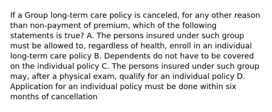 If a Group long-term care policy is canceled, for any other reason than non-payment of premium, which of the following statements is true? A. The persons insured under such group must be allowed to, regardless of health, enroll in an individual long-term care policy B. Dependents do not have to be covered on the individual policy C. The persons insured under such group may, after a physical exam, qualify for an individual policy D. Application for an individual policy must be done within six months of cancellation