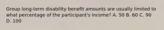 Group long-term disability benefit amounts are usually limited to what percentage of the participant's income? A. 50 B. 60 C. 90 D. 100