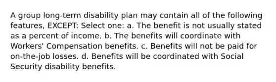 A group long-term disability plan may contain all of the following features, EXCEPT: Select one: a. The benefit is not usually stated as a percent of income. b. The benefits will coordinate with Workers' Compensation benefits. c. Benefits will not be paid for on-the-job losses. d. Benefits will be coordinated with Social Security disability benefits.