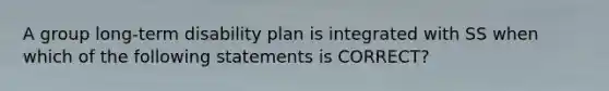 A group long-term disability plan is integrated with SS when which of the following statements is CORRECT?