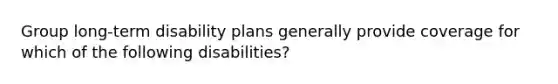 Group long-term disability plans generally provide coverage for which of the following disabilities?