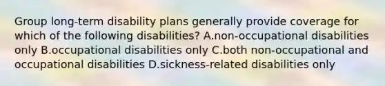 Group long-term disability plans generally provide coverage for which of the following disabilities? A.non-occupational disabilities only B.occupational disabilities only C.both non-occupational and occupational disabilities D.sickness-related disabilities only