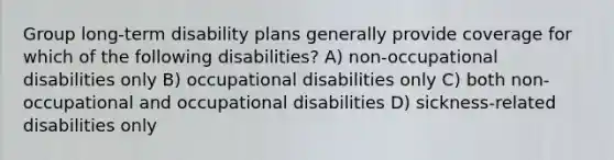 Group long-term disability plans generally provide coverage for which of the following disabilities? A) non-occupational disabilities only B) occupational disabilities only C) both non-occupational and occupational disabilities D) sickness-related disabilities only