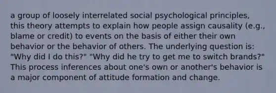 a group of loosely interrelated social psychological principles, this theory attempts to explain how people assign causality (e.g., blame or credit) to events on the basis of either their own behavior or the behavior of others. The underlying question is: "Why did I do this?" "Why did he try to get me to switch brands?" This process inferences about one's own or another's behavior is a major component of attitude formation and change.